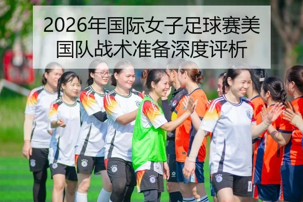 2026年国际女子足球赛美国队战术准备深度评析