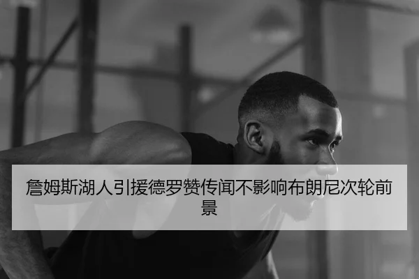 詹姆斯湖人引援德罗赞传闻不影响布朗尼次轮前景